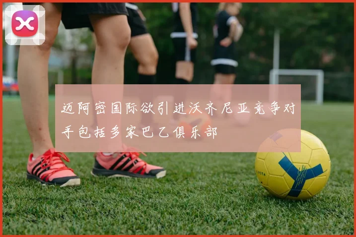 迈阿密国际欲引进沃齐尼亚竞争对手包括多家巴乙俱乐部