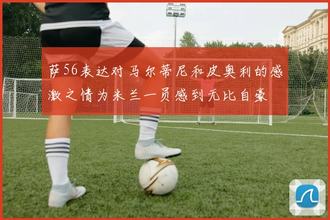 萨56表达对马尔蒂尼和皮奥利的感激之情为米兰一员感到无比自豪