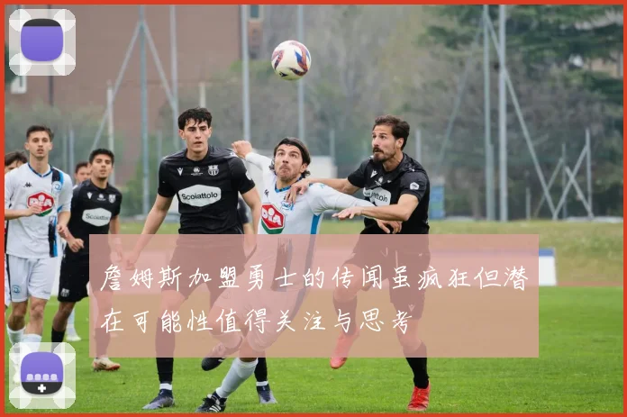 詹姆斯加盟勇士的传闻虽疯狂但潜在可能性值得关注与思考