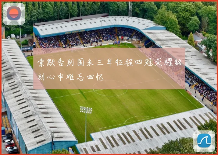 索默告别国米三年征程四冠荣耀铭刻心中难忘回忆