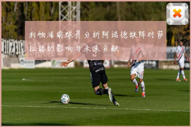 利物浦前球员分析阿诺德缺阵对萨拉赫的影响与未来贡献