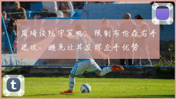 周琦谈防守策略：限制布伦森右手进攻，避免让其发挥左手优势