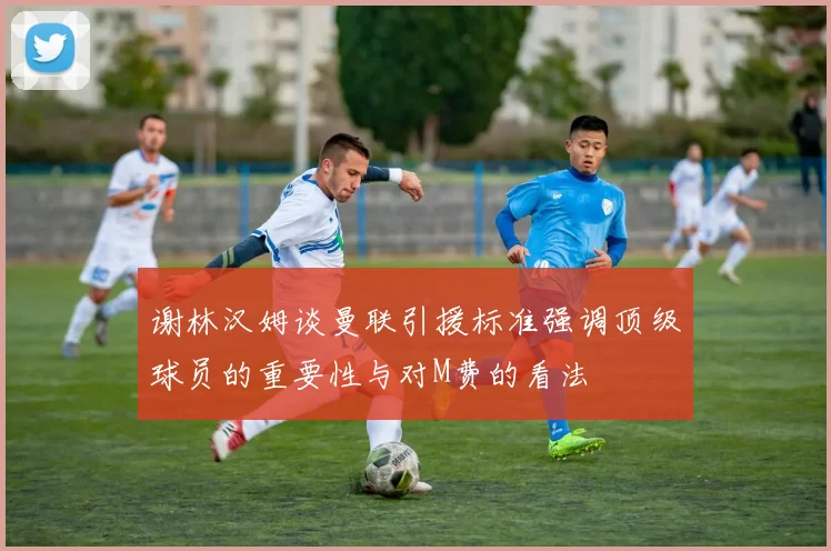 谢林汉姆谈曼联引援标准强调顶级球员的重要性与对M费的看法