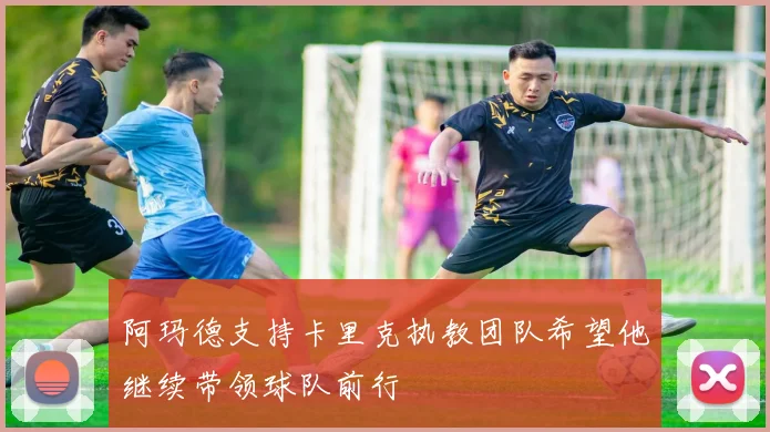 阿玛德支持卡里克执教团队希望他继续带领球队前行