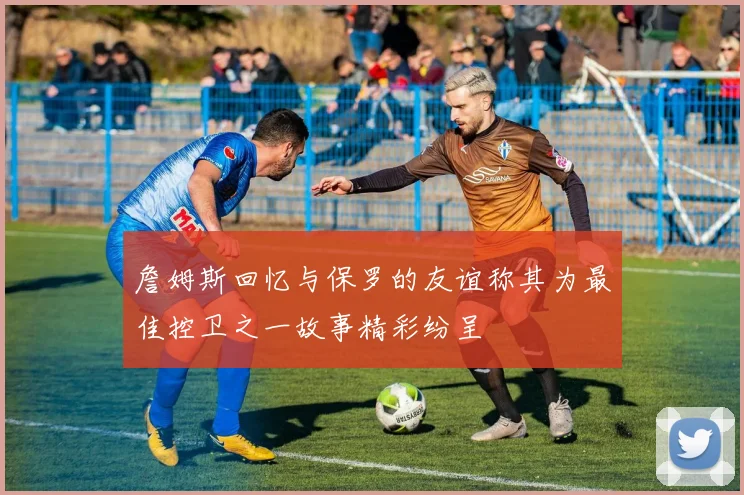 詹姆斯回忆与保罗的友谊称其为最佳控卫之一故事精彩纷呈
