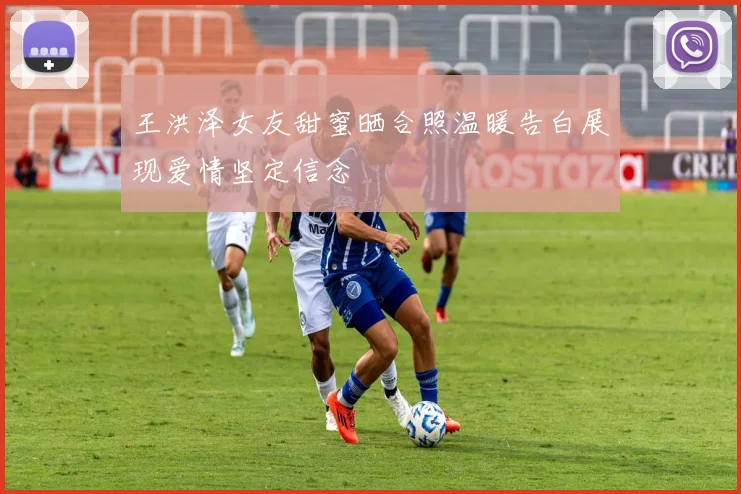 王洪泽女友甜蜜晒合照温暖告白展现爱情坚定信念