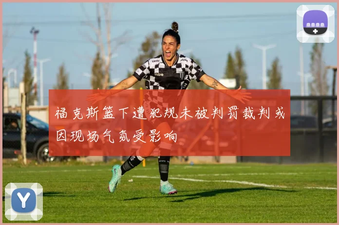 福克斯篮下遭犯规未被判罚裁判或因现场气氛受影响