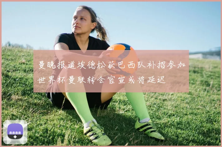 曼晚报道埃德松获巴西队补招参加世界杯曼联转会官宣或将延迟