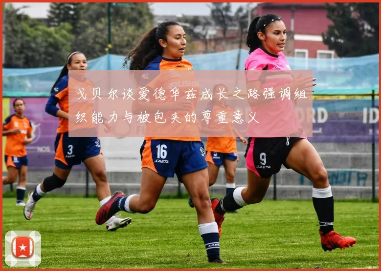 戈贝尔谈爱德华兹成长之路强调组织能力与被包夹的尊重意义