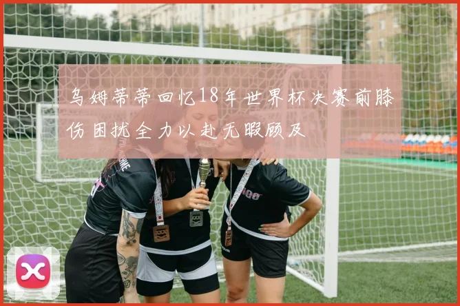乌姆蒂蒂回忆18年世界杯决赛前膝伤困扰全力以赴无暇顾及