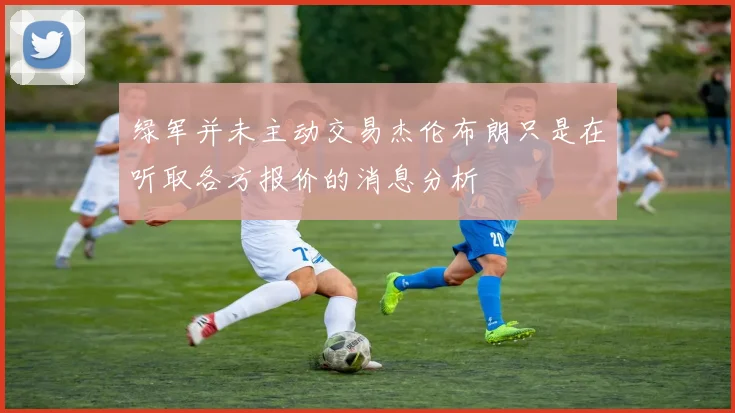 绿军并未主动交易杰伦布朗只是在听取各方报价的消息分析