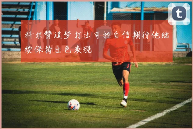 科尔赞追梦打法可控自信期待他继续保持出色表现
