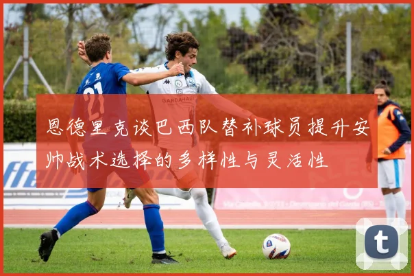 恩德里克谈巴西队替补球员提升安帅战术选择的多样性与灵活性