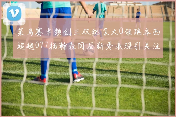 菜鸟赛季频创三双纪录大O领跑本西超越077杨瀚森同届新秀表现引关注