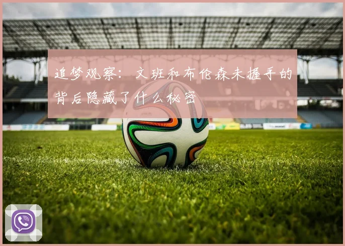 追梦观察:文班和布伦森未握手的背后隐藏了什么秘密
