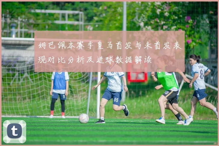 姆巴佩本赛季皇马首发与未首发表现对比分析及进球数据解读