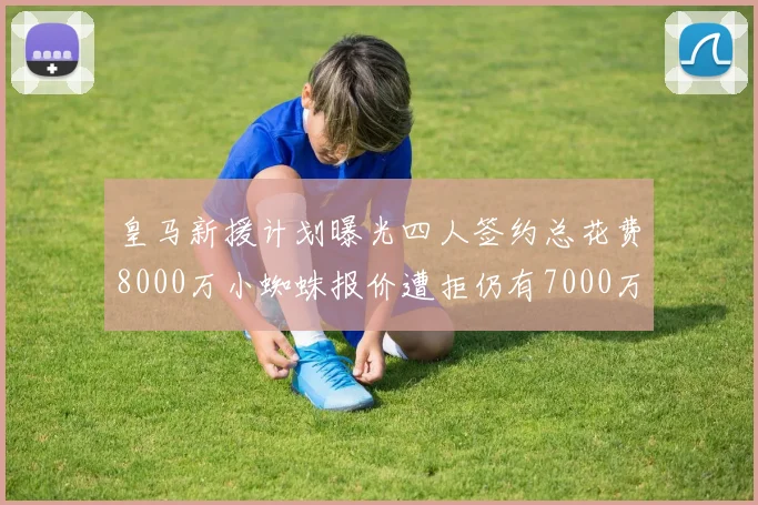 皇马新援计划曝光四人签约总花费8000万小蜘蛛报价遭拒仍有7000万预算