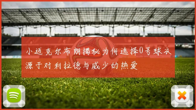 小迈克尔布朗揭秘为何选择0号球衣源于对利拉德与威少的热爱