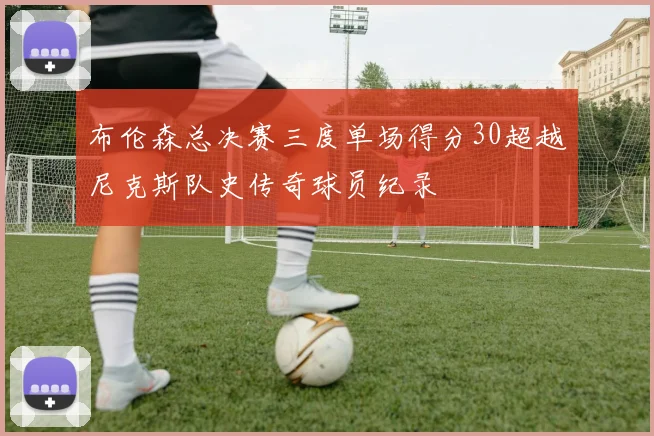 布伦森总决赛三度单场得分30超越尼克斯队史传奇球员纪录