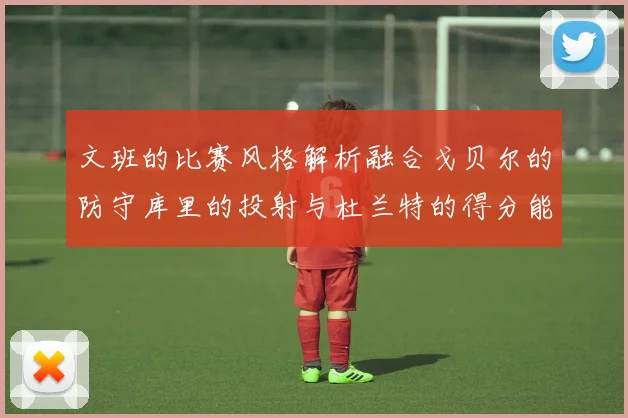 文班的比赛风格解析融合戈贝尔的防守库里的投射与杜兰特的得分能力