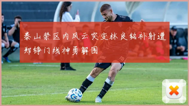 泰山禁区内风云突变林良铭补射遭郑铮门线神勇解围